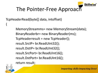 The Pointer-Free Approach
TcpHeaderRead(byte[] data, intoffset)
{
MemoryStreamms= new MemoryStream(data);
BinaryReaderbr= new BinaryReader(ms);
TcpHeaderresult = new TcpHeader();
result.SrcIP= br.ReadUInt32();
result.DstIP= br.ReadUInt32();
result.SrcPort= br.ReadUInt16();
result.DstPort= br.ReadUInt16();
return result;
}
 