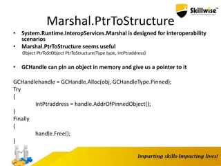 Marshal.PtrToStructure
• System.Runtime.InteropServices.Marshal is designed for interoperability
scenarios
• Marshal.PtrToStructure seems useful
Object PtrToStObject PtrToStructure(Type type, IntPtraddress)
• GCHandle can pin an object in memory and give us a pointer to it
GCHandlehandle = GCHandle.Alloc(obj, GCHandleType.Pinned);
Try
{
IntPtraddress = handle.AddrOfPinnedObject();
}
Finally
{
handle.Free();
}
 