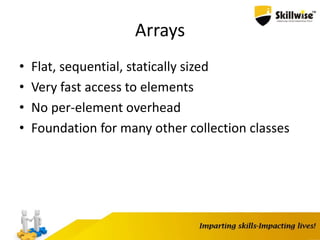 Arrays
• Flat, sequential, statically sized
• Very fast access to elements
• No per-element overhead
• Foundation for many other collection classes
 