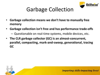 Garbage Collection
• Garbage collection means we don’t have to manually free
memory
• Garbage collection isn’t free and has performance trade-offs
– Questionable on real-time systems, mobile devices, etc.
• The CLR garbage collector (GC) is an almost-concurrent,
parallel, compacting, mark-and-sweep, generational, tracing
GC
 