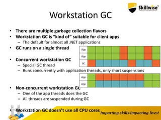 Workstation GC
• There are multiple garbage collection flavors
• Workstation GC is “kind of” suitable for client apps
– The default for almost all .NET applications
• GC runs on a single thread
• Concurrent workstation GC
– Special GC thread
– Runs concurrently with application threads, only short suspensions
• Non-concurrent workstation GC
– One of the app threads does the GC
– All threads are suspended during GC
• Workstation GC doesn’t use all CPU cores
 
