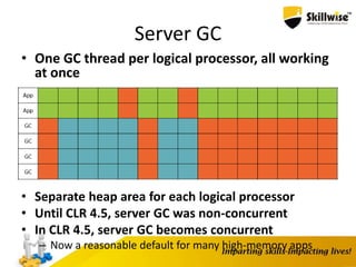 Server GC
• One GC thread per logical processor, all working
at once
• Separate heap area for each logical processor
• Until CLR 4.5, server GC was non-concurrent
• In CLR 4.5, server GC becomes concurrent
– Now a reasonable default for many high-memory apps
 