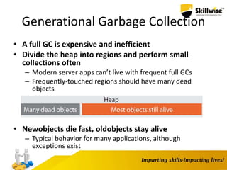 Generational Garbage Collection
• A full GC is expensive and inefficient
• Divide the heap into regions and perform small
collections often
– Modern server apps can’t live with frequent full GCs
– Frequently-touched regions should have many dead
objects
• Newobjects die fast, oldobjects stay alive
– Typical behavior for many applications, although
exceptions exist
 