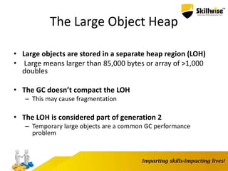 The Large Object Heap
• Large objects are stored in a separate heap region (LOH)
• Large means larger than 85,000 bytes or array of >1,000
doubles
• The GC doesn’t compact the LOH
– This may cause fragmentation
• The LOH is considered part of generation 2
– Temporary large objects are a common GC performance
problem
 
