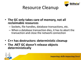 Resource Cleanup
• The GC only takes care of memory, not all
reclaimable resources
– Sockets, file handles, database transactions, etc.
– When a database transaction dies, it has to abort the
transaction and close the network connection
• C++ has destructors: deterministic cleanup
• The .NET GC doesn’t release objects
deterministically
 
