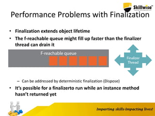 Performance Problems with Finalization
• Finalization extends object lifetime
• The f-reachable queue might fill up faster than the finalizer
thread can drain it
– Can be addressed by deterministic finalization (Dispose)
• It’s possible for a finalizerto run while an instance method
hasn’t returned yet
 