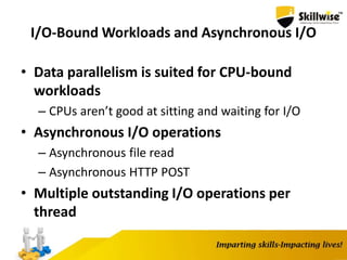I/O-Bound Workloads and Asynchronous I/O
• Data parallelism is suited for CPU-bound
workloads
– CPUs aren’t good at sitting and waiting for I/O
• Asynchronous I/O operations
– Asynchronous file read
– Asynchronous HTTP POST
• Multiple outstanding I/O operations per
thread
 