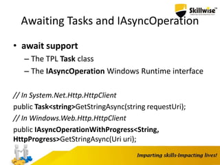 Awaiting Tasks and IAsyncOperation
• await support
– The TPL Task class
– The IAsyncOperation Windows Runtime interface
// In System.Net.Http.HttpClient
public Task<string>GetStringAsync(string requestUri);
// In Windows.Web.Http.HttpClient
public IAsyncOperationWithProgress<String,
HttpProgress>GetStringAsync(Uri uri);
 