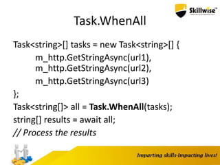 Task.WhenAll
Task<string>[] tasks = new Task<string>[] {
m_http.GetStringAsync(url1),
m_http.GetStringAsync(url2),
m_http.GetStringAsync(url3)
};
Task<string[]> all = Task.WhenAll(tasks);
string[] results = await all;
// Process the results
 