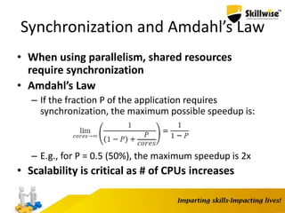 Synchronization and Amdahl’s Law
• When using parallelism, shared resources
require synchronization
• Amdahl’s Law
– If the fraction P of the application requires
synchronization, the maximum possible speedup is:
– E.g., for P = 0.5 (50%), the maximum speedup is 2x
• Scalability is critical as # of CPUs increases
 