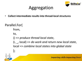 Aggregation
• Collect intermediate results into thread-local structures
Parallel.For(
from,
to,
() => produce thread local state,
(i, _, local) => do work and return new local state,
local => combine local states into global state
);
 