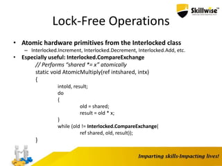 Lock-Free Operations
• Atomic hardware primitives from the Interlocked class
– Interlocked.Increment, Interlocked.Decrement, Interlocked.Add, etc.
• Especially useful: Interlocked.CompareExchange
// Performs “shared *= x” atomically
static void AtomicMultiply(ref intshared, intx)
{
intold, result;
do
{
old = shared;
result = old * x;
}
while (old != Interlocked.CompareExchange(
ref shared, old, result));
}
 