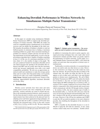 Enhancing Downlink Performance in Wireless Networks by
               Simultaneous Multiple Packet Transmission ∗

                                               Zhenghao Zhang and Yuanyuan Yang
      Department of Electrical and Computer Engineering, State University of New York, Stony Brook, NY 11794, USA



 Abstract                                                                                        Access
                                                                                                  Point
     In this paper we consider using simultaneous Multiple
 Packet Transmission (MPT) to improve the downlink per-
 formance of wireless networks. With MPT, the sender can
 send two compatible packets simultaneously to two distinct
 receivers and can double the throughput in the ideal case.
 We formalize the problem of ﬁnding a schedule to send out                   Figure 1. Multiple packet transmission – The access
 buffered packets in minimum time as ﬁnding a maximum                        point can send two packets to two users simultaneously.
 matching problem in a graph. Since maximum matching al-
 gorithms are relatively complex and may not meet the tim-                in addition to increasing the point to point capacity, new
 ing requirements of real time applications, we give a fast ap-           signal processing techniques have also made other novel
 proximation algorithm that is capable of ﬁnding a matching               transmission schemes possible which can greatly improve
 at least 3/4 of the size of a maximum matching in O(|E|)                 the performance of wireless networks. In this paper, we s-
 time where |E| is the number of edges in the graph. We                   tudy Multiple Packet Transmission (MPT), with which the
 also give analytical bounds for maximum allowable arrival                sender can send more than one packets to distinct users si-
 rate which measures the speedup of the downlink after en-                multaneously.
 hanced with MPT and our results show that the maximum                        Traditionally, in wireless networks, it is assumed that one
 arrival rate increases signiﬁcantly even with a very small               device can send to only one other device at a time. Howev-
 compatibility probability. We also use an approximate an-                er, this restriction is no longer true if the sender has more
 alytical model and simulations to study the average packet               than one antennas. By processing the data according to the
 delay and our results show that packet delay can be greatly              channel state, the sender can make the data for one user
 reduced even with a very small compatibility probability.                appear as zero at other users such that it can send distinct
 Index Terms: Multiple packet transmission, wireless LAN,                 packets to distinct users simultaneously. We call it Multi-
 matching, approximation algorithm, maximum allowable                     ple Packet Transmission (MPT) and will explain the details
 arrival rate, delay.                                                     of it in Section 2. For now, we want to point out the pro-
                                                                          found impact the MPT technique has on wireless LANs. A
 1 Introduction                                                           wireless LAN is usually composed of an Access Point (AP)
                                                                          which is connected to the wired network and several users
    Wireless access networks have been more and more                      which communicate with the AP through wireless channel-
 widely used in recent years since comparing to the wired                 s. In wireless LANs, the most common type of trafﬁc is
 networks, wireless networks are easier to install and use.               the downlink trafﬁc, i.e., from the AP to the users when the
 Due to the tremendous practical interests, much research ef-             users are browsing the Internet and downloading data. In to-
 fort has been devoted to wireless access networks and great              day’s wireless LAN, the AP can send one packet to one user
 improvements have been achieved in the physical layer by                 at a time. However, if the AP has two antennas and if MPT
 adopting newer and faster signal processing techniques, for              is used, the AP can send two packets to two users whenever
 example, the data rate in 802.11 wireless LAN (Local Area                possible, thus doubling the throughout of the downlink in
 Network) has increased from 1M bps in the early version                  the ideal case.
 of 802.11b to 54M bps in 802.11a [8]. We have noted that                     MPT is feasible for the downlink because it is not d-
    ∗ The research work was supported in part by NSF grant numbers CCR-   ifﬁcult to equip the AP with two antennas, in fact, many
 0207999 and ECS-0427345 and ARO grant number W911NF-04-1-0439.           wireless routers today have two antennas. Another advan-




1-4244-0054-6/06/$20.00 ©2006 IEEE
 