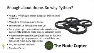 Enough about drone. So why Python?
• About 5-7 years ago, theres a popular drone named
AR Drone
• Made by a French company, Parrot
• They made SDK for its drone with C++
• But a Javascript communities made a conference
back in 2012-2015, to make drone application easier
• Nodecopter (nodecopter.com) published an SDK that
make javascript programmers can control their own
drone and make many application
• But, Parrot doen't make it
• Goodbye Parrot
 