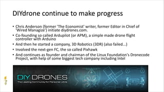 DIYdrone continue to make progress
• Chris Anderson (former 'The Economist' writer, former Editor in Chief of
'Wired Managize') initiate diydrones.com.
• Co-founding so called Ardupilot (or APM), a simple made drone flight
controller with Arduino
• And then he started a company, 3D Robotics (3DR) (also failed...)
• Involved the next-gen FC, the so called Pixhawk
• And continues as founder and chairman of the Linux Foundation's Dronecode
Project, with help of some biggest tech company including Intel
 