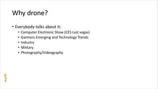 Why drone?
• Everybody talks about it:
• Computer Electronic Show (CES Last vegas)
• Gartners Emerging and Technology Trends
• Industry
• Military
• Photography/Videography
 