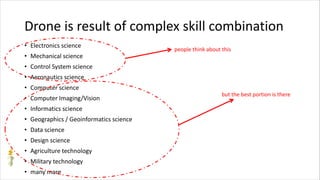 Drone is result of complex skill combination
• Electronics science
• Mechanical science
• Control System science
• Aeronautics science
• Computer science
• Computer Imaging/Vision
• Informatics science
• Geographics / Geoinformatics science
• Data science
• Design science
• Agriculture technology
• Military technology
• many more
people think about this
but the best portion is there
 
