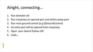 Alright, connecting...
1. Run dronekit-sitl
2. Run mavproxy on opened port and define proxy port
3. Run main ground control (e.g QGroundControl)
4. An extra port will be opened from mavproxy
5. Open your favorit Python IDE
6. Code...
 