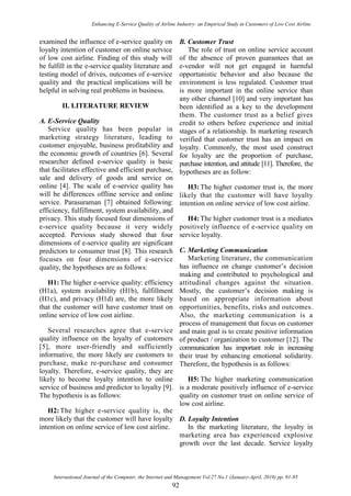 Enhancing E-Service Quality of Airline Industry: an Empirical Study in Customers of Low Cost Airline
International Journal of the Computer, the Internet and Management Vol.27 No.1 (January-April, 2019) pp. 91-95
92
examined the influence of e-service quality on
loyalty intention of customer on online service
of low cost airline. Finding of this study will
be fulfill in the e-service quality literature and
testing model of drives, outcomes of e-service
quality and the practical implications will be
helpful in solving real problems in business.
II. LITERATURE REVIEW
A. E-Service Quality
Service quality has been popular in
marketing strategy literature, leading to
customer enjoyable, business profitability and
the economic growth of countries [6]. Several
researcher defined e-service quality is basic
that facilitates effective and efficient purchase,
sale and delivery of goods and service on
online [4]. The scale of e-service quality has
will be differences offline service and online
service. Parasuraman [7] obtained following:
efficiency, fulfillment, system availability, and
privacy. This study focused four dimensions of
e-service quality because it very widely
accepted. Pervious study showed that four
dimensions of e-service quality are significant
predictors to consumer trust [8]. This research
focuses on four dimensions of e-service
quality, the hypotheses are as follows:
H1: The higher e-service quality: efficiency
(H1a), system availability (H1b), fulfillment
(H1c), and privacy (H1d) are, the more likely
that the customer will have customer trust on
online service of low cost airline.
Several researches agree that e-service
quality influence on the loyalty of customers
[5], more user-friendly and sufficiently
informative, the more likely are customers to
purchase, make re-purchase and consumer
loyalty. Therefore, e-service quality, they are
likely to become loyalty intention to online
service of business and predictor to loyalty [9].
The hypothesis is as follows:
H2: The higher e-service quality is, the
more likely that the customer will have loyalty
intention on online service of low cost airline.
B. Customer Trust
The role of trust on online service account
of the absence of proven guarantees that an
e-vendor will not get engaged in harmful
opportunistic behavior and also because the
environment is less regulated. Customer trust
is more important in the online service than
any other channel [10] and very important has
been identified as a key to the development
them. The customer trust as a belief gives
credit to others before experience and initial
stages of a relationship. In marketing research
verified that customer trust has an impact on
loyalty. Commonly, the most used construct
for loyalty are the proportion of purchase,
purchase intention, and attitude [11]. Therefore, the
hypotheses are as follow:
H3: The higher customer trust is, the more
likely that the customer will have loyalty
intention on online service of low cost airline.
H4: The higher customer trust is a mediates
positively influence of e-service quality on
service loyalty.
C. Marketing Communication
Marketing literature, the communication
has influence on change customer‟s decision
making and contributed to psychological and
attitudinal changes against the situation.
Mostly, the customer‟s decision making is
based on appropriate information about
opportunities, benefits, risks and outcomes.
Also, the marketing communication is a
process of management that focus on customer
and main goal is to create positive information
of product / organization to customer [12]. The
communication has important role in increasing
their trust by enhancing emotional solidarity.
Therefore, the hypothesis is as follows:
H5: The higher marketing communication
is a moderate positively influence of e-service
quality on customer trust on online service of
low cost airline.
D. Loyalty Intention
In the marketing literature, the loyalty in
marketing area has experienced explosive
growth over the last decade. Service loyalty
 