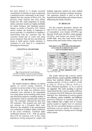 Wasutida Nurittamont
International Journal of the Computer, the Internet and Management Vol.27 No.1 (January-April, 2019) pp. 91-95
93
has been defined as “a deeply occurred
commitment of customer to reuse or patronize
a preferred service consistently in the Future”
adapted from the concept of Oliver [13]. The
previous study indicate that only offline
loyalty but this small proportion of loyalty
online customers loyalty are highly profitable
for online business, and important positive
impact on profit of business [14]. Online
service context, the loyalty us important to
service provider, it is beneficial to establish a
relationship with the customer that the
customer would like to retain and using
service intention. Thus, the low cost airline are
trying to build service loyalty intention to
customers It will lead to a competitive
advantage for businesses.
CONCEPTUAL FRAMEWORK
Fig. 1 Showed that the Overall Influence
of E-Service Quality on Service Loyalty Intention
of Customer on Service Online of Low Cost Airline.
III. METHODS
The research focused to influence of e-service
quality on service loyalty intention of
customer on service online of low cost airline.
The data set for study was collected survey
consumers were selected as the respondents
ever using online service booking airline ticket
and selected by purposive sampling method. A
questionnaire used as a primary data collection
tool. The researcher collected the data from
295 customers. This research tool, each item
was measure on a five-point likert scale.
Moreover, the reliability of the measurements
was evaluated by Cronbach Alpha coefficient.
In the scales reliability, Cronbach alpha
coefficients between 0.74 – 0.86 are greater
than 0.70 all construct [15]. In this study
hypothesis testing analyzed by simple and
multiple regression analysis by enter method
from statistical package computer program.
The regression analysis is used to test the
hypothesized relationships and estimate factors
influencing the loyalty intention.
IV. RESULTS
For this research descriptive analysis the
total 216 low cost airline customers, majority
of respondents were female (69.00%) age
between 30-40 years (36.60%), under graduate
(52.20%), and income per mouth 25,001-
35,000 Bath. Also, they used Airasia airline,
Nokair airline and Lionair airline, respectively.
TABLE I
THE RESULT OF MULTIPLE REGRESSION
ANALYSIS OF E-SERVICE QUALITY
AND CUSTOMER TRUST
E-Service
Quality
Customer
Trust
t p-value
Β
Std.
Error
Constant 0.681 0.175 3.897 0.000***
Efficiency 0.124 0.050 2.473 0.014**
System
Availability
0.248 0.054 4.614 0.000***
Fulfillment 0.235 0.058 4.022 0.000***
Privacy 0.231 0.051 4.527 0.000***
R= 0.82 R2
=0.66 Adjusted R2
= 0.65
**p ≤ 0.05, ***p ≤ 0.01
The results showed that e-service quality
consist efficiency, system availability, fulfillment and
privacy have positively influence significant on
customer trust ( = 0.124, p ≤ 0.05;  = 0.248,
p ≤ 0.01;  = 0.235, p ≤ 0.01,  = 0.231, p ≤
0.01), Therefore, hypothesis 1a, 1b, 1c, and 1d
are supported. This result according to pervious
study found that the e-service quality influence
on customer trust [8-9]. Moreover, the research
indicated four dimensions of e-service quality
was efficiency, system availability, and fulfillment
positively influence to consumer trust, this
study confirmed that a higher level of e-service
quality leaded to higher level of customer
trust, the low cost airline business concerns to
enchasing e-service quality for response to
consumer and lead to reusing service through
online system.
 