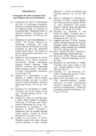 Wasutida Nurittamont
International Journal of the Computer, the Internet and Management Vol.27 No.1 (January-April, 2019) pp. 91-95
95
REFERENCES
(Arranged in the order of citation in the
same fashion as the case of Footnotes.)
[1] Nurittamont, W. (2017). “Understanding
the Role of Technology Acceptance
Influence on Internet Banking Intention:
An Empirical Study in Consumer of
Commercial Bank”. International Journal of
Applied Computer Technology and
Information Systems, Vol. 6(2), pp. 28-
33.
[2] Nurittamont, W. and Charoenkitthanalap, S.
(2018). “The Factors Influence on
Technology Acceptance and Using
Service Intention for Payment of Young
Consumers by QR Code Application
Trough Smart Phone”. The Journal of
Social Communication Innovation, Vol.
6(2), pp. 40-50.
[3] Pojjana, W. and Nurittmont, W. (2018).
“Intention to Use Service Financial
Transactions through Application
Program Mobile Banking „TMB
TOUCH‟ of Service Users TMB Bank
Public Company Limited”. The Journal
of Social Communication Innovation,
Vol. 6(2), pp. 70-79.
[4] Zeithaml, V.A., Parasuraman, A., and
Malhotra, A. (2002). “Service quality
delivery through web sites: A critical
review of extant knowledge”. Journal of
Marketing Science, Vol. 30, pp. 362-
375.
[5] Reichheld, F.F. and Schefter, P. (2000).
“E-loyalty: your secret weapon on the
web”. Harvard Business review, Vol.
78(4), pp. 105-113.
[6] Golder, P.N., Mitra, D., and Moorman,
C. (2012). “What is Quality? An Integrative
Framework of Processes and states”.
Journal of Marketing, Vol. 76, pp. 1-23.
[7] Parasuraman, A., Zeithaml, V., and
Malhorta, A. (2005). “E-S-Qual: a
multiple-item scale for assessing electronic
service quality”. Journal of Service
Research, Vol. 7(3), pp. 213-233.
[8] Ladhari, R. and Leclerc, A. (2013).
“Building loyalty with online financial
services customers: Is there a gender
difference?”. Journal of Retailing and
Consumer Services, Vol. 20, pp. 560-
569.
[9] Zehir, C., Sehitoglu, Y., Narcikara, E.,
and Zehir, S. (2014). “E-service Quality
and E-Recovery Service Quality: Effects
on value perceptions and loyalty
intention”. Procedia Social and Behavioral
Sciences, Vol. 150, pp. 1071-1079.
[10] Jarvenpaa, S.L., Tractinsky, N., and
Vitale, M. (2000). “Customer trust in
Internet store”. Information Technology
Management, Vol. 1, pp. 1-2.
[11] Anggraeni and Kerti, Y. (2012). “E-service
quality terhadap kepuasan dan loyalitas
pelanggan dalam penggunaan internet
banking”. Jurnal Keuangan dan Perbankan,
2012, Vol. 16(2), pp. 329-343.
[12] Fill, C. and Fill, K. (2005). “Business to
BusinessMarketing”.Prentice Hall, Essex.
[13] Oliver, R.L. (1999). “Whence consumer
loyalty?”. Journal of Marketing, Vol. 63,
pp. 33-44.
[14] Reichheld, F.F. and Schefter, P. (2000).
“E-loyalty: your secret weapon on the
web”. Harvard Business review, Vol.
78(4), pp. 105-113.
[15] Nunnally, J.C. and Bernstein, I.H.
(1994). “Psychometric theory (3rd
Ed.)”.
New York: McGraw-Hill.
[16] Baron, R.M. and Kenny, D.A. (1986).
“The moderator-mediator variable
distinction in social psychological
research: Conceptual, strategic, and
statistical considerations”. Journal of
Personality and Social Psychology, Vol.
51, pp. 1173-1182.
View publication stats
View publication stats
 