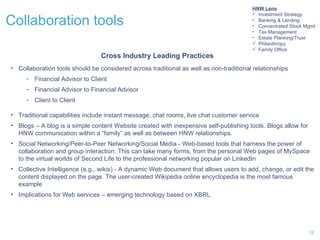 Collaboration tools Collaboration tools should be considered across traditional as well as non-traditional relationships Financial Advisor to Client Financial Advisor to Financial Advisor Client to Client Traditional capabilities include instant message, chat rooms, live chat customer service Blogs – A blog is a simple content Website created with inexpensive self-publishing tools. Blogs allow for HNW communication within a “family” as well as between HNW relationships. Social Networking/Peer-to-Peer Networking/Social Media - Web-based tools that harness the power of collaboration and group interaction. This can take many forms, from the personal Web pages of MySpace to the virtual worlds of Second Life to the professional networking popular on LinkedIn Collective Intelligence (e.g., wikis) - A dynamic Web document that allows users to add, change, or edit the content displayed on the page. The user-created Wikipedia online encyclopedia is the most famous example Implications for Web services – emerging technology based on XBRL  Cross Industry Leading Practices HNW Lens Investment Strategy Banking & Lending Concentrated Stock Mgmt Tax Management Estate Planning/Trust Philanthropy Family Office 