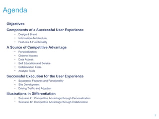 Agenda  Objectives Components of a Successful User Experience Design & Brand Information Architecture Features & Functionality A Source of Competitive Advantage Personalization Channel Access  Data Access Self Education and Service  Collaboration Tools  Analytic Tools Successful Execution for the User Experience Successful Features and Functionality Site Development Driving Traffic and Adoption Illustrations in Differentiation Scenario #1: Competitive Advantage through Personalization Scenario #2: Competitive Advantage through Collaboration 