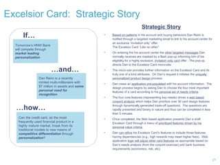 Excelsior Card:  Strategic Story Tomorrow’s HNW Bank  will compete through market leading personalization  If… … and… Dan Reiro is a recently minted multi-millionaire with $7 million in assets and  some personal need for recognition Strategic Story Based on patterns  in his account and buying behaviors Dan Reiro is notified through a targeted marketing email to link to his account center for an exclusive “invitation only” offer:  The Excelsior Card  ”Like no other” On entering the his account center the  other targeted messages  Dan normally receives are masked by a flash pop-up informing him of his eligibility for a highly exclusive,  invitation only card  offer.  The pop-up directs Dan to the Excelsior Card micro-site. The micro-site provides further information on the Excelsior Card and its truly one of a kind attributes.  On Dan’s request it initiates the  uniquely personalized product design  process. Dan views an  application pre-populated  with his account information.  The design process begins by asking Dan to choose the four most important features of a card according to his  personal set of needs criteria .  The four core features (representing key needs) drives a  web based conjoint analysis  which helps Dan prioritize over 30 card design features through dynamically generated trade-off questions.  The questions are rapidly presented and binary in nature and thus can be completed in less than 5 minutes. Once completed, the Web based application presents Dan a draft Excelsior Card through a menu of  prioritized features driven by his personal value criteria .  Dan  can refine  his Excelsior Card’s features to include those features having dependencies (e.g., high rewards may mean higher fees).  Web application  logic will adjust other card features  as appropriate based on Dan’s needs analysis (from the conjoint exercise) and bank business requirements (economics, risk, etc). … how… Can the credit card, as the most frequently used financial product in a highly mature market, break from its traditional models to new means of  competitive differentiation  through  personalization ?  