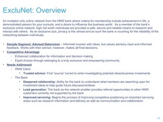 ExcluNet: Overview An invitation only online network from the HNW bank where criteria for membership include achievement in life, a demonstrated passion for your pursuits, and a desire to influence the business world.  As a member of the bank’s exclusive online network, high net worth individuals are provided a safe, secure and reliable means to research and interact with others.  As an exclusive club, privacy is the utmost and as such the bank is vouching for the reliability of the networking between individuals. Sample Segment: Advised Determiner  – Informed investor with ideas, but values advisory input and informed feedback. Works with their advisor, however, makes all final decisions. Competitive Advantage Enhanced collaboration for information and decision making Esprit d'corps through belonging to a truly exclusive and empowering community  Needs Addressed HNW Client Trusted advisor:  First “source” turned to when investigating potential ideas/business investments The Bank Deepened relationship:  Ability for the bank to understand what members are searching upon for investment ideas to help guide future discussions/ideas Lead generation:  The bank as the network enabler provides referral opportunities to other HNW customers currently not supported by the bank Improved servicing:  Begins the process of improving competitive positioning on important servicing areas such as research information and delivery as well as communication and collaboration 