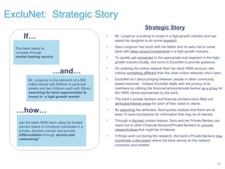 ExcluNet:  Strategic Story The bank needs to compete through market leading service If… … and… Mr. Longmuir is the patriarch of a $50 million family with $40mm in personal assets and two children each with $5mm  searching for local opportunities to invest in  a high growth market Strategic Story Mr. Longmuir is looking to invest in a high-growth industry and has asked his daughter to do some  research . Sara Longmuir has lunch with her father and he asks her to come back with  ideas around investments  in a high-growth industry. To quickly get  connected  to the appropriate sub-segment in the high-growth industry locally, she turns to ExcluNet to provide guidance.  On entering the online network from her bank HNW account, she notices  something different  than the other online networks she’s seen. ExcluNet isn’t about jumping between people in other community based networks.  Instead ExcluNet deals with the privacy of its members by utilizing the financial advisor/private banker  as a proxy  for the HNW clients represented by the bank. The bank’s private bankers and financial advisors have filled out  attributes/interest areas  for each of their opted in clients.  By  searching  the attributes, Sara quickly realizes that there are at least 10 bank touchpoints for information that may be of interest. Through a  discreet  contact feature, Sara and her Private Banker can reach out to other Financial Advisors/Private Bankers to  uncover research/ideas  that might be of interest. If things work out during the research, the bank’s Private Bankers  may coordinate a discussion  where the bank serves as the network connector and enabler. … how… can the bank HNW team utilize its trusted advisor status to introduce individuals in a private, discreet manner and provide  differentiation  through  service and networking ?  