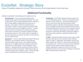 ExcluNet:  Strategic Story Additional Functionality Additional collaboration functionality can be added over time: ExcluConnect  – A secure business oriented social networking site used for professional networking. The main purpose of the site is to allow registered users to maintain a list of contact details of people they know and trust in business. The people in the list are called Exclusive Connections. Users can invite anyone in the bank’s HNW community to become an ExcluNet Connection.  A contact network is built up consisting of their direct connections, each of their connections' connections (called 2nd degree connections) and so on. This can be used, for example, to gain an introduction to someone you wish to know through a mutual, trusted contact.  ExcluFolio   – A secure social networking website offering an interactive, user-submitted network of acquaintances, personal profiles, blogs, groups, and interests (hobbies, passions, etc). Profiles contain two standard components "About Me" and “With Whom I’d Like to Network“ which appear in a sanitized fashion (anonymous facts) to clients until they are invited by the poster. Profiles also contain an “Interests" section and a "Details" section.  Similar offerings exist in aSmallWorld.net and DiamondLounge.com. Beyond FA facilitated collaboration the bank’s HNW community can be brought together in three other ways. FindFriends  – Each HNW member will have access to an ‘on call’ networking system.  Should an individual be found with time on their hands (e.g., at the Red Carpet Club at LGA for a few hours) they can text the bank’s HNW FindFriends system to identify similarly disposed members.  A list of available members and associated interest briefs is presented (pulled from ExcluFolio) and a request for contact can be sent.  Members can gauge communication to their respective comfort level with options ranging from SMS, to anonymous cell connection, to personal contact at their discretion.  FindMe  - Cell based location services can be used to notify members that they are in the vicinity of other members (within 3-5 miles).  Additionally, the Excelsior Card key fob will be enabled with “always on” blue tooth functionality tied to the Client’s cell.  Once in the vicinity of another ExcluNet member (50-100 meters) the fob notifies the Client.  A masked collaboration request can be sent to the other ExcluNet member and an anonymous dialogue can begin by SMS, sanitized email or phone call.  