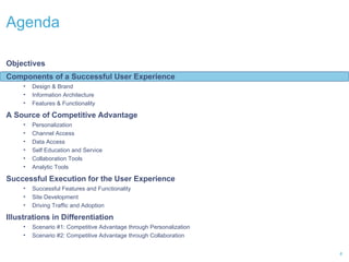 Agenda  Objectives Components of a Successful User Experience Design & Brand Information Architecture Features & Functionality A Source of Competitive Advantage Personalization Channel Access  Data Access Self Education and Service  Collaboration Tools  Analytic Tools Successful Execution for the User Experience Successful Features and Functionality Site Development Driving Traffic and Adoption Illustrations in Differentiation Scenario #1: Competitive Advantage through Personalization Scenario #2: Competitive Advantage through Collaboration 
