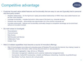 Competitive advantage Customer focused value added features and functionality that are easy to use and (typically) tied to personal and third party content Heighten relationships – for the high-touch, highly personalized relationships of HNW, these value added features can be even more important Leverage functionality – modules that exist in other areas of the bank (e.g. corporate banking) Introduce new concepts – demonstrate new opportunities not in the common vernacular yet Innovate continuously – features and functionality continually change so competitive advantage can be short-lived without an innovation mindset Six main areas to investigate Personalization Channel Access  Data Access  Self Education and Service Collaboration Tools  Analytic Tools Web 2.0 related capabilities have become a source of innovative offerings Web 2.0 technologies move data and computing power off desktop PCs and onto the Internet, thus making it easier to collaborate and share information, either among close-knit teams or vast populations. Information aggregation: digg, del.icio.us, Wikipedia Information management: salesforce.com's customer relationship management tools Connectivity: CarbonNYC (exclusivity), LinkedIn and MySpace (networking), GuideStar.org (philanthropy) New Media: YouTube, Second Life’s (virtual world) Features & Functionality 