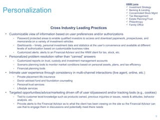 Personalization Customizable view of information based on user preferences and/or authorizations Password protected areas to enable qualified investors to access and download paperwork, prospectuses, and memoranda on a variety of investment vehicles Dashboards – timely, personal investment data and statistics at the user’s convenience and available at different levels of authorization based on customizable business rules Customized alerts: alerts to an Financial Advisor and the HNW client for tax, stock, etc. Personalized problem resolution rather than “canned” answers Customized reports on trust, custody and investment management accounts Scenario planning tools to monitor market conditions based on personal assets, plans, and tax efficiency Financial planning tools Intimate user experience through consistency in multi-channel interactions (live agent, online, etc.) Private placement life insurance Donor advised fund and foundation counseling Personal trust services Lifestyle services Targeted opportunities/advice/marketing driven off of user id/password and/or tracking tools (e.g., cookies) Tied to customer level knowledge such as products owned, previous inquiries or issues, needs & attitudes, behavior analysis, etc. Provide alerts to the Financial Advisor as to what the client has been viewing on the site so the Financial Advisor can use that to engage them in discussions and potentially meet there needs Cross Industry Leading Practices HNW Lens Investment Strategy Banking & Lending Concentrated Stock Management Tax Management Estate Planning/Trust Philanthropy Family Office HNW Lens Investment Strategy Banking & Lending Concentrated Stock Mgmt Tax Management Estate Planning/Trust Philanthropy Family Office 