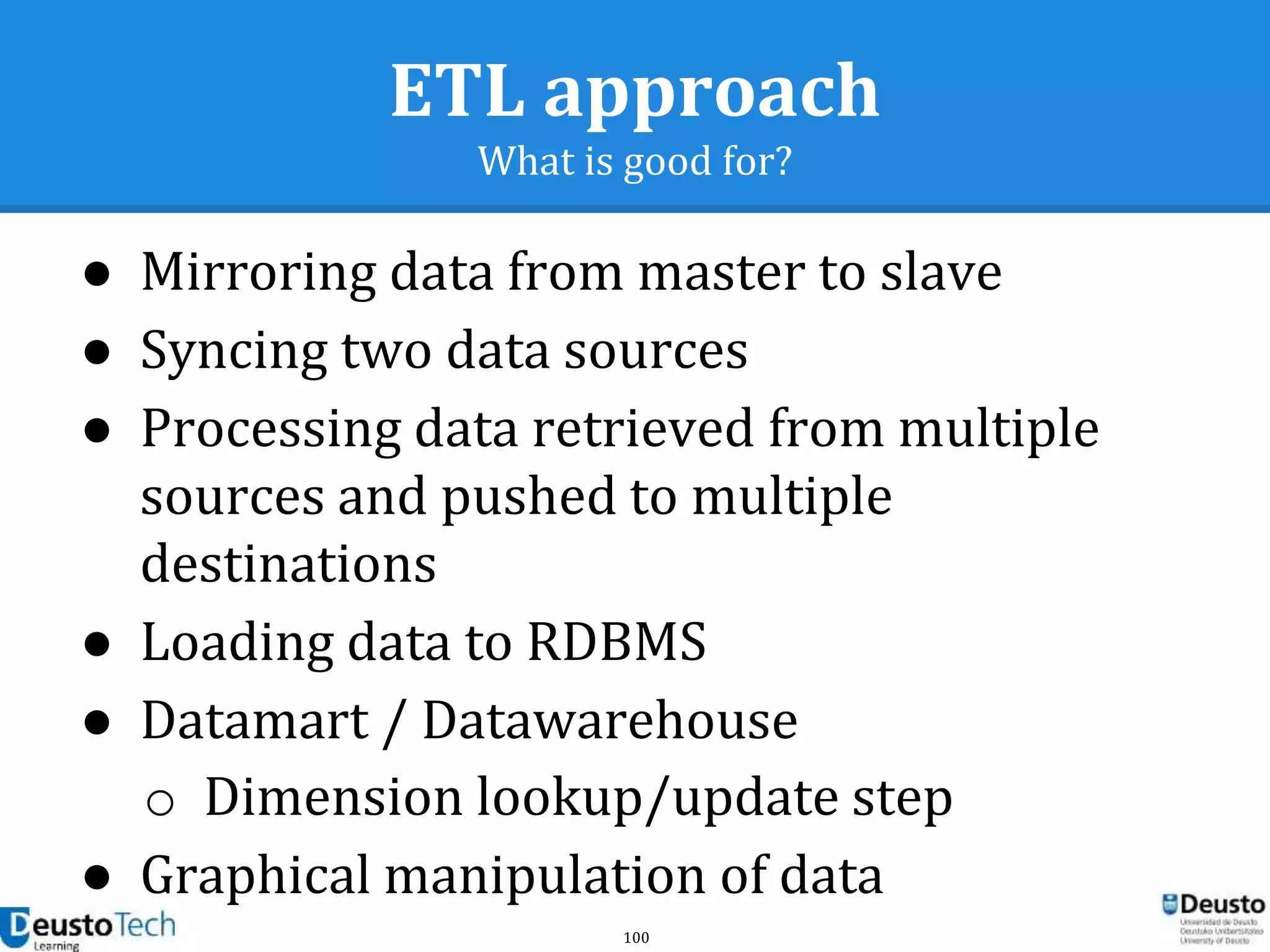 100
ETL approach
What is good for?
● Mirroring data from master to slave
● Syncing two data sources
● Processing data retrieved from multiple
sources and pushed to multiple
destinations
● Loading data to RDBMS
● Datamart / Datawarehouse
o Dimension lookup/update step
● Graphical manipulation of data
 
