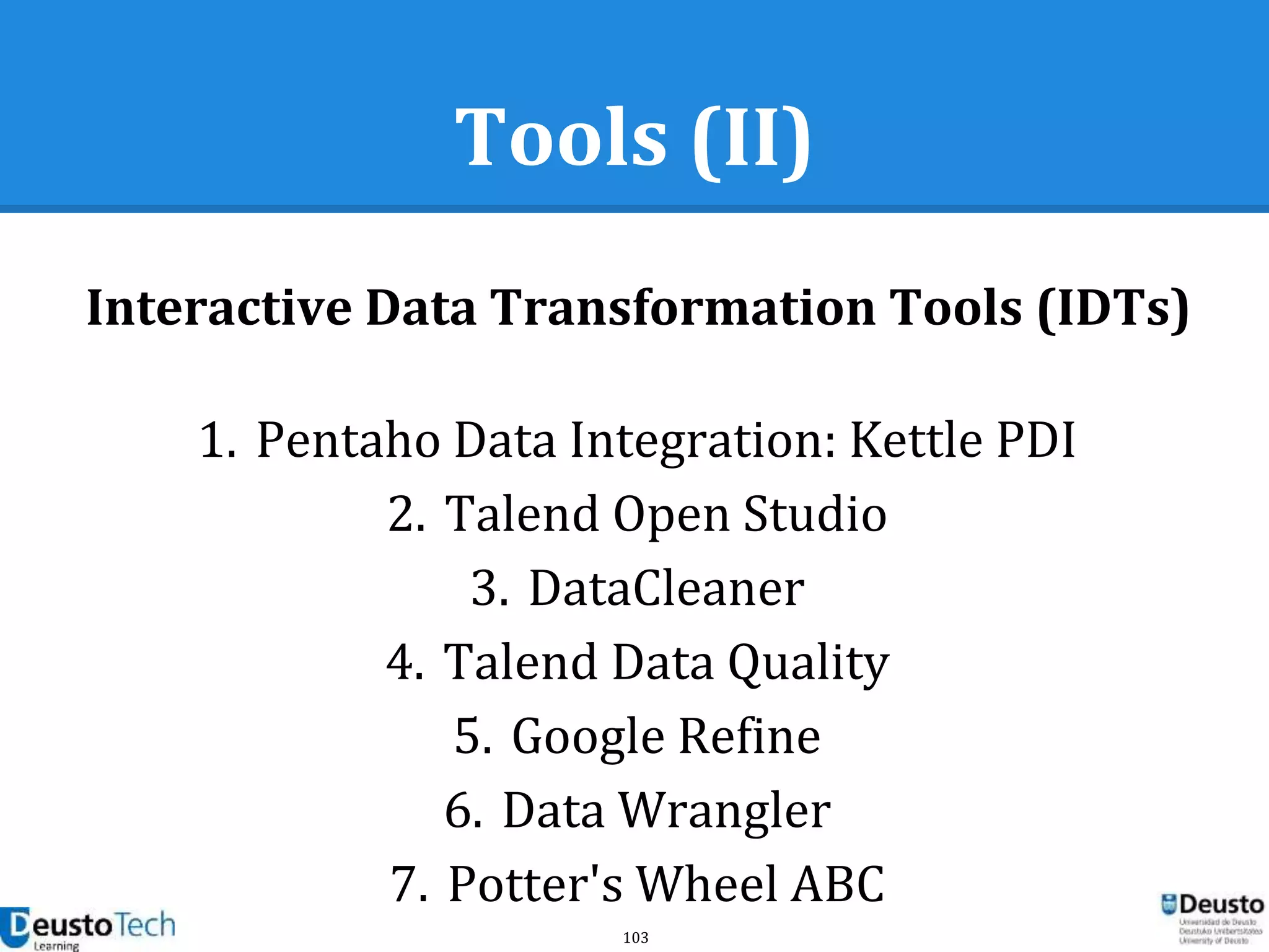 103
Tools (II)
Interactive Data Transformation Tools (IDTs)
1. Pentaho Data Integration: Kettle PDI
2. Talend Open Studio
3. DataCleaner
4. Talend Data Quality
5. Google Refine
6. Data Wrangler
7. Potter's Wheel ABC
 