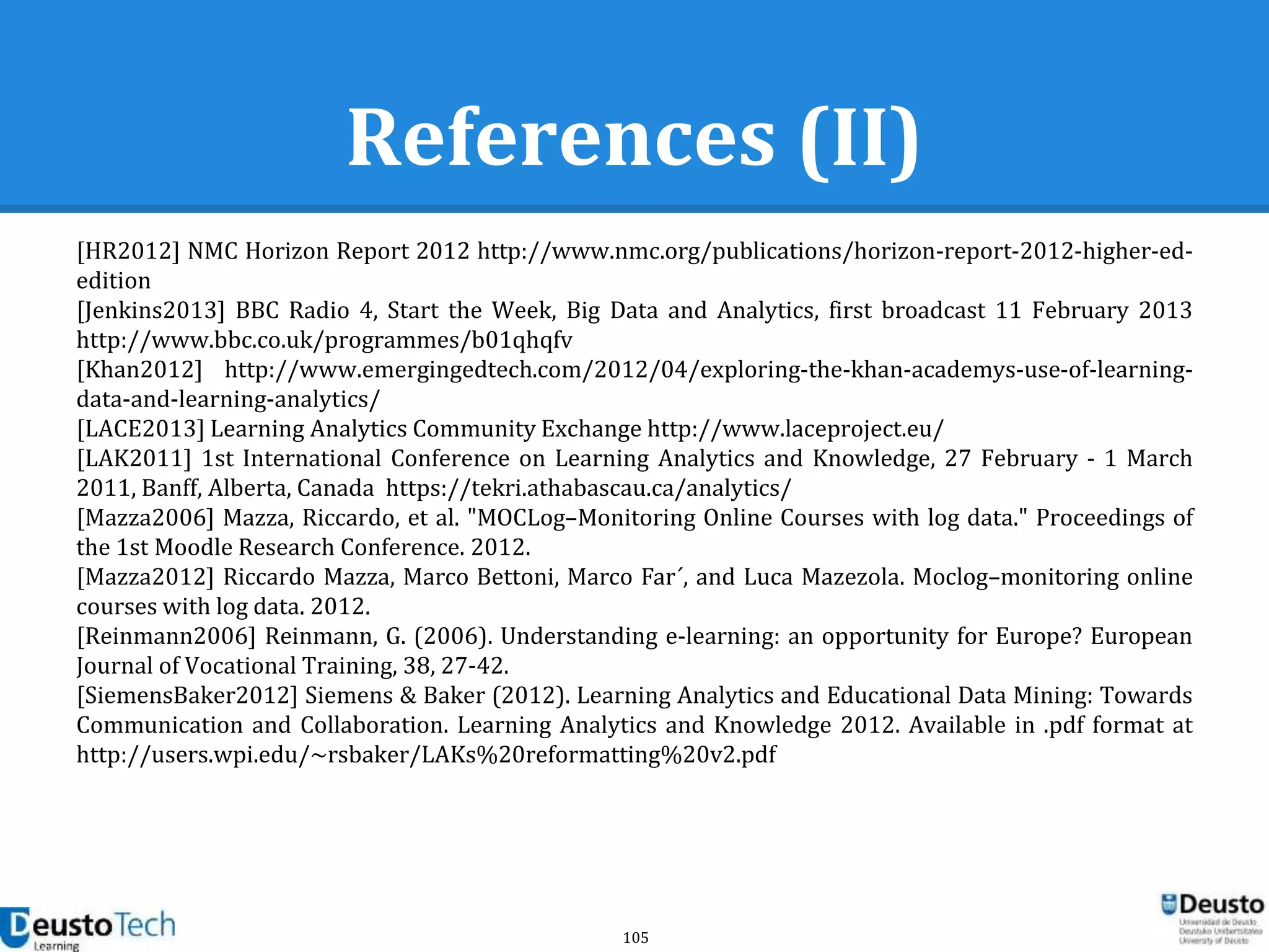 105
References (II)
[HR2012] NMC Horizon Report 2012 http://www.nmc.org/publications/horizon-report-2012-higher-ed-
edition
[Jenkins2013] BBC Radio 4, Start the Week, Big Data and Analytics, first broadcast 11 February 2013
http://www.bbc.co.uk/programmes/b01qhqfv
[Khan2012] http://www.emergingedtech.com/2012/04/exploring-the-khan-academys-use-of-learning-
data-and-learning-analytics/
[LACE2013] Learning Analytics Community Exchange http://www.laceproject.eu/
[LAK2011] 1st International Conference on Learning Analytics and Knowledge, 27 February - 1 March
2011, Banff, Alberta, Canada https://tekri.athabascau.ca/analytics/
[Mazza2006] Mazza, Riccardo, et al. "MOCLog–Monitoring Online Courses with log data." Proceedings of
the 1st Moodle Research Conference. 2012.
[Mazza2012] Riccardo Mazza, Marco Bettoni, Marco Far ́, and Luca Mazezola. Moclog–monitoring online
courses with log data. 2012.
[Reinmann2006] Reinmann, G. (2006). Understanding e-learning: an opportunity for Europe? European
Journal of Vocational Training, 38, 27-42.
[SiemensBaker2012] Siemens & Baker (2012). Learning Analytics and Educational Data Mining: Towards
Communication and Collaboration. Learning Analytics and Knowledge 2012. Available in .pdf format at
http://users.wpi.edu/~rsbaker/LAKs%20reformatting%20v2.pdf
 