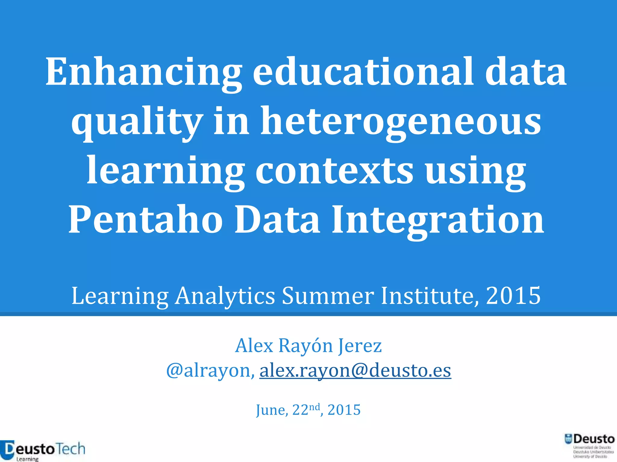 Enhancing educational data
quality in heterogeneous
learning contexts using
Pentaho Data Integration
Learning Analytics Summer Institute, 2015
Alex Rayón Jerez
@alrayon, alex.rayon@deusto.es
June, 22nd, 2015
 