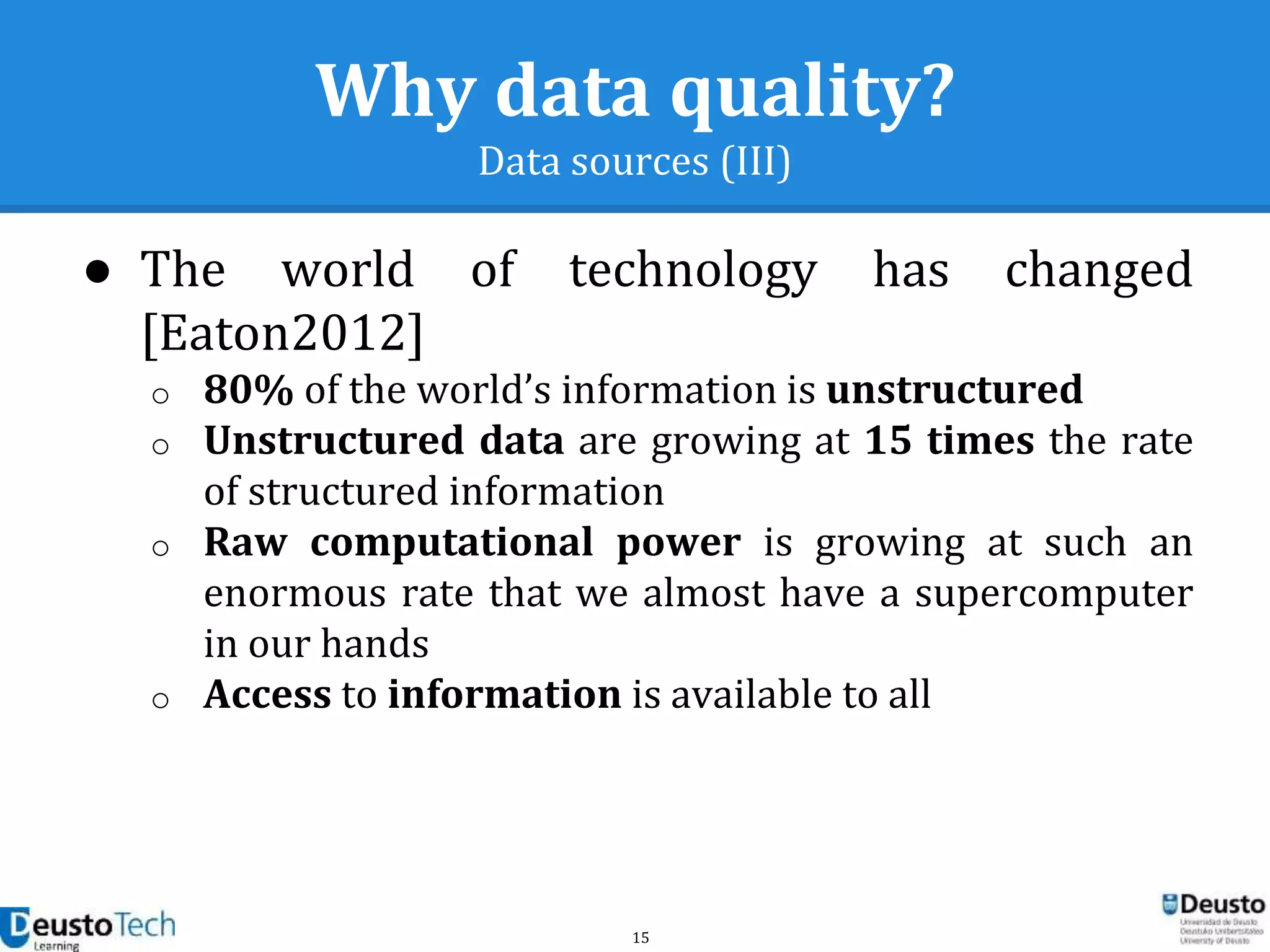15
Why data quality?
Data sources (III)
● The world of technology has changed
[Eaton2012]
o 80% of the world’s information is unstructured
o Unstructured data are growing at 15 times the rate
of structured information
o Raw computational power is growing at such an
enormous rate that we almost have a supercomputer
in our hands
o Access to information is available to all
 