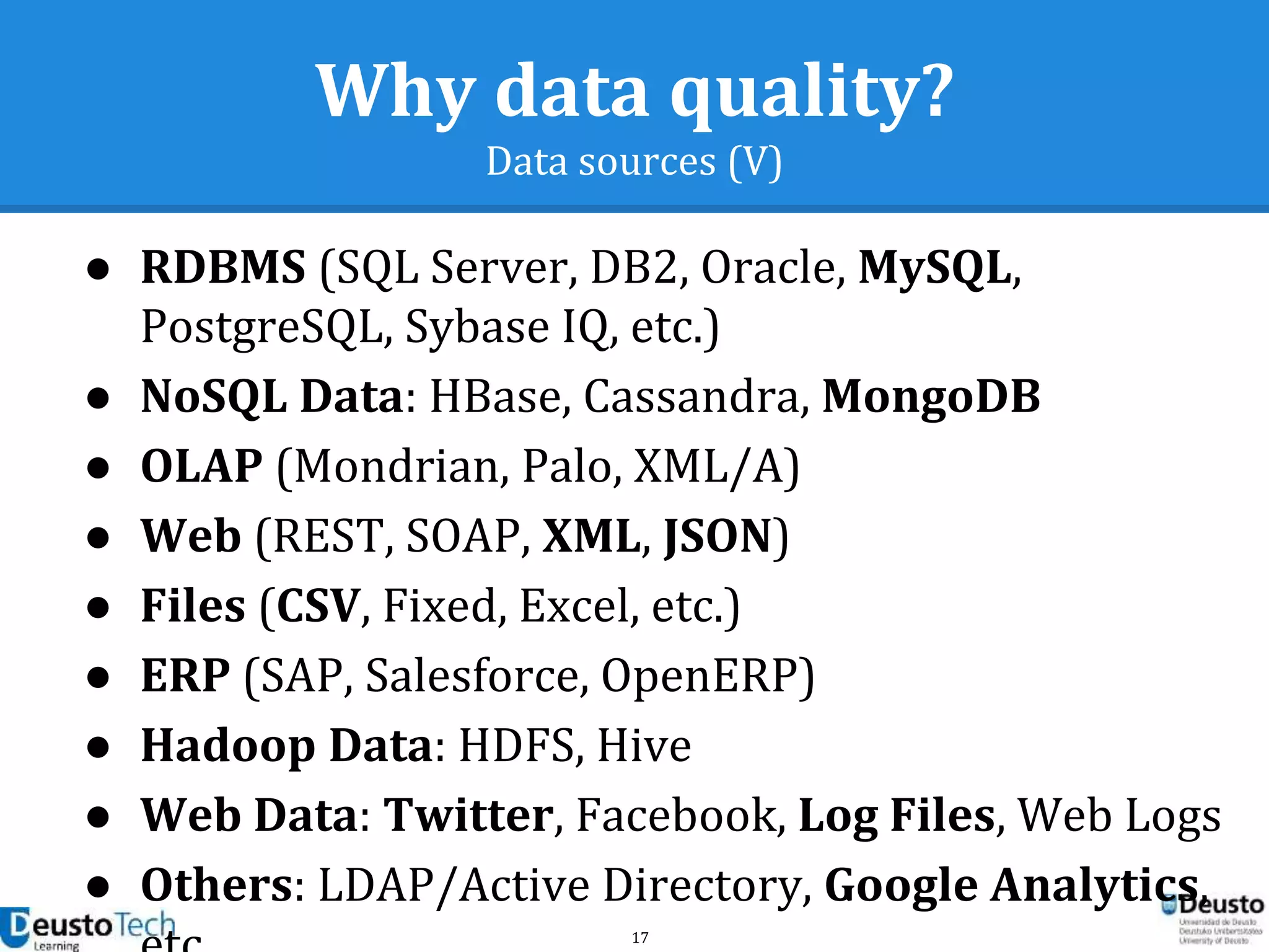 17
Why data quality?
Data sources (V)
● RDBMS (SQL Server, DB2, Oracle, MySQL,
PostgreSQL, Sybase IQ, etc.)
● NoSQL Data: HBase, Cassandra, MongoDB
● OLAP (Mondrian, Palo, XML/A)
● Web (REST, SOAP, XML, JSON)
● Files (CSV, Fixed, Excel, etc.)
● ERP (SAP, Salesforce, OpenERP)
● Hadoop Data: HDFS, Hive
● Web Data: Twitter, Facebook, Log Files, Web Logs
● Others: LDAP/Active Directory, Google Analytics,
 