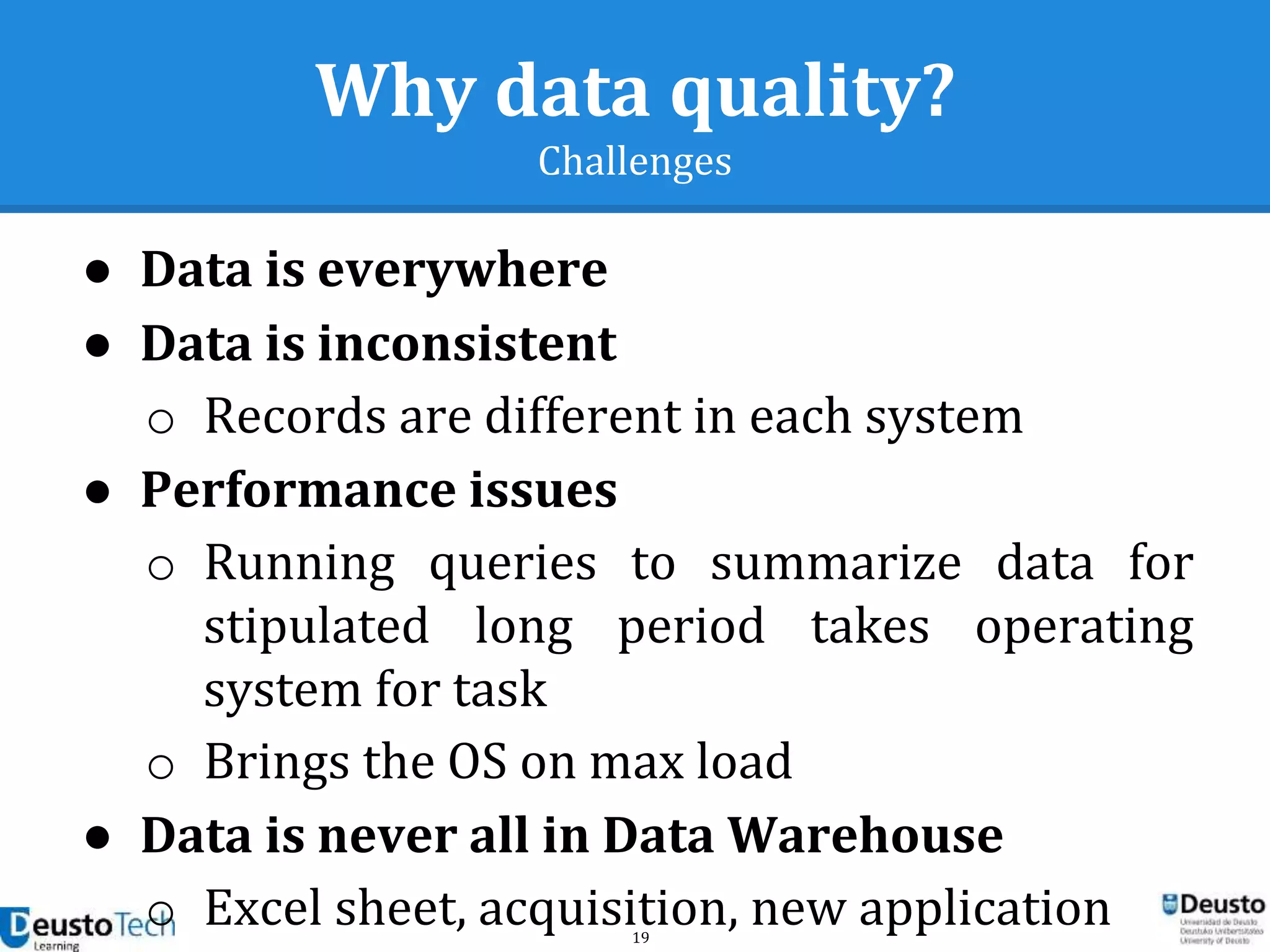 19
Why data quality?
Challenges
● Data is everywhere
● Data is inconsistent
o Records are different in each system
● Performance issues
o Running queries to summarize data for
stipulated long period takes operating
system for task
o Brings the OS on max load
● Data is never all in Data Warehouse
o Excel sheet, acquisition, new application
 