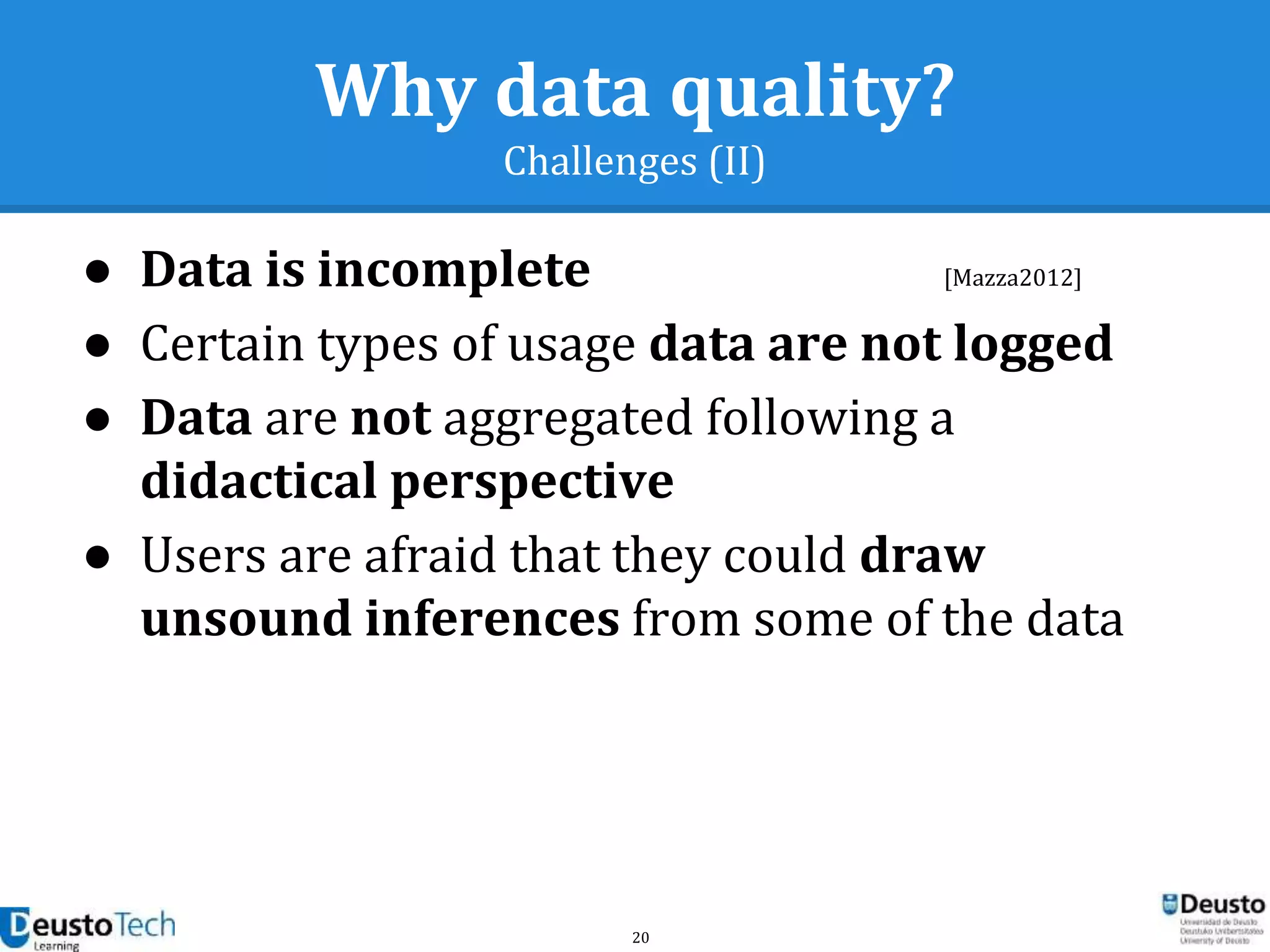 20
Why data quality?
Challenges (II)
● Data is incomplete
● Certain types of usage data are not logged
● Data are not aggregated following a
didactical perspective
● Users are afraid that they could draw
unsound inferences from some of the data
[Mazza2012]
 