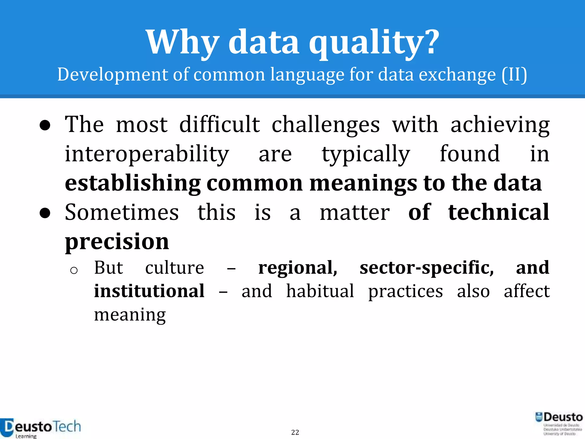 22
Why data quality?
Development of common language for data exchange (II)
● The most difficult challenges with achieving
interoperability are typically found in
establishing common meanings to the data
● Sometimes this is a matter of technical
precision
o But culture – regional, sector-specific, and
institutional – and habitual practices also affect
meaning
 