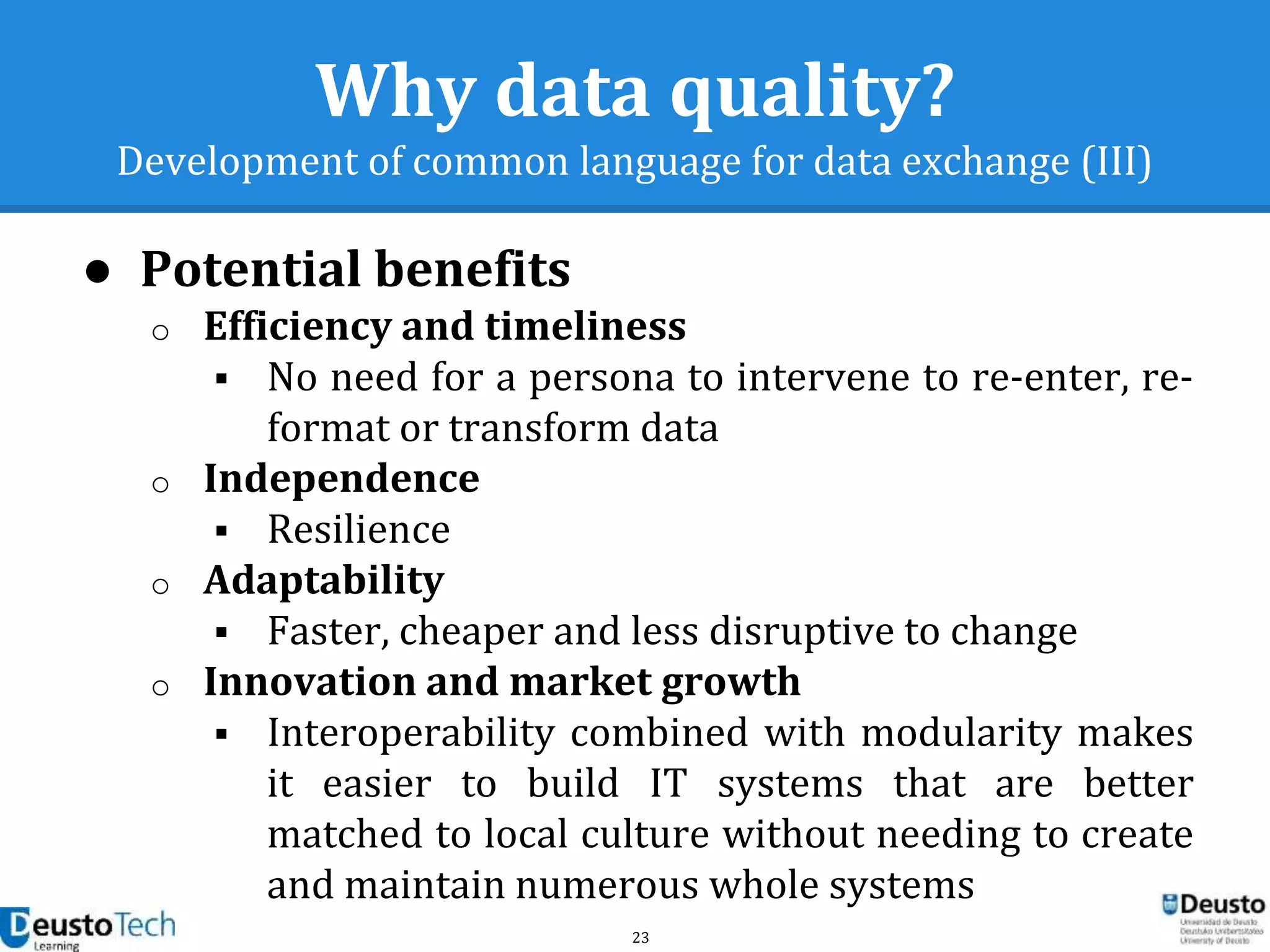 23
Why data quality?
Development of common language for data exchange (III)
● Potential benefits
o Efficiency and timeliness
 No need for a persona to intervene to re-enter, re-
format or transform data
o Independence
 Resilience
o Adaptability
 Faster, cheaper and less disruptive to change
o Innovation and market growth
 Interoperability combined with modularity makes
it easier to build IT systems that are better
matched to local culture without needing to create
and maintain numerous whole systems
 
