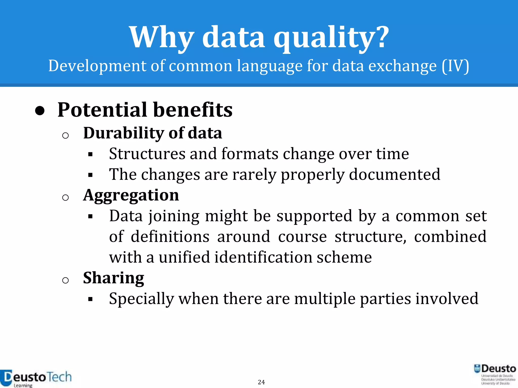 24
Why data quality?
Development of common language for data exchange (IV)
● Potential benefits
o Durability of data
 Structures and formats change over time
 The changes are rarely properly documented
o Aggregation
 Data joining might be supported by a common set
of definitions around course structure, combined
with a unified identification scheme
o Sharing
 Specially when there are multiple parties involved
 