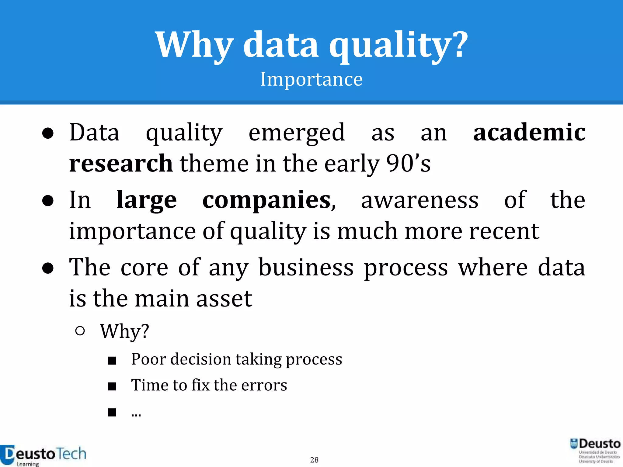 28
Why data quality?
Importance
● Data quality emerged as an academic
research theme in the early 90’s
● In large companies, awareness of the
importance of quality is much more recent
● The core of any business process where data
is the main asset
○ Why?
■ Poor decision taking process
■ Time to fix the errors
■ ...
 