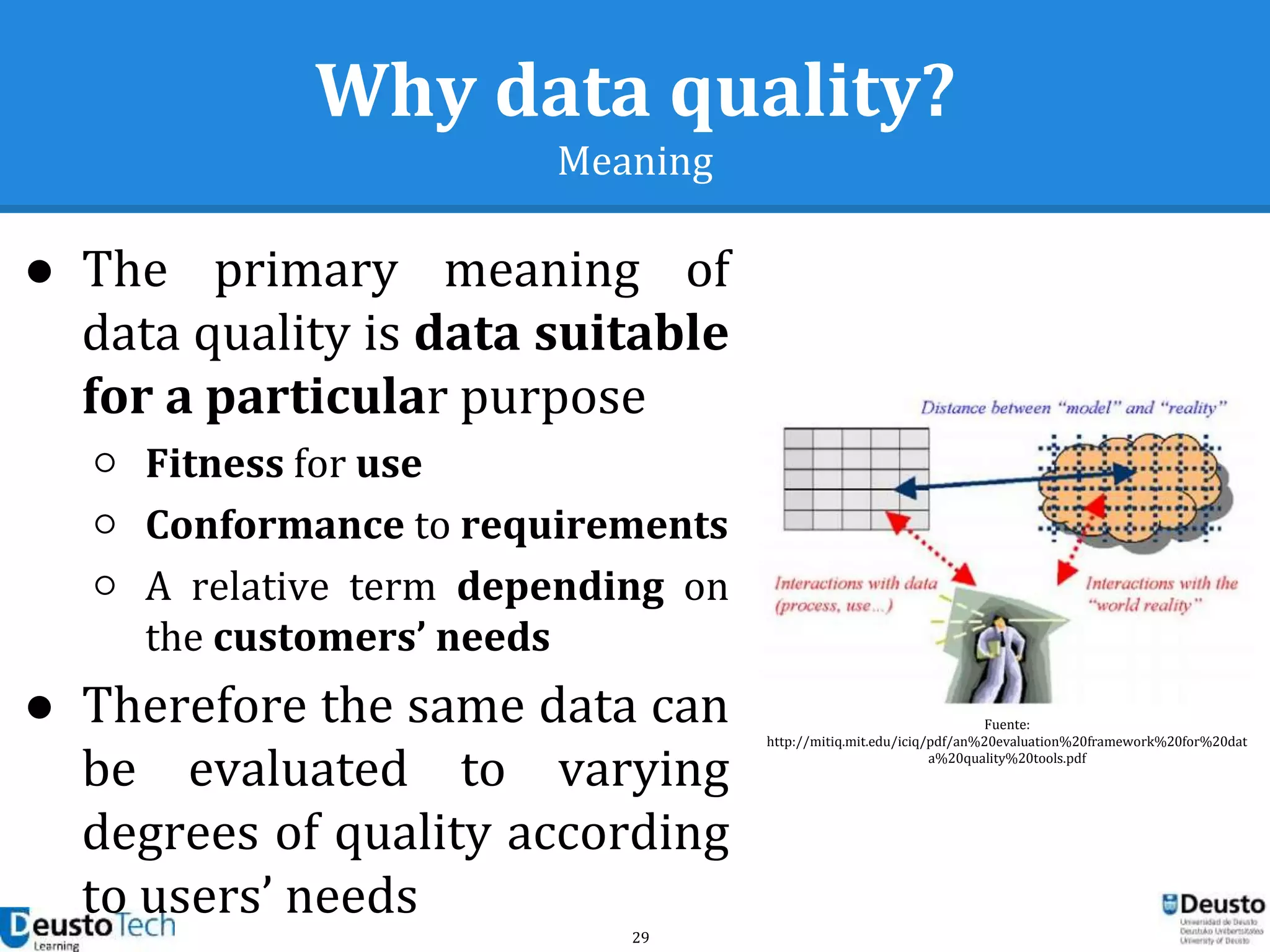 29
Why data quality?
Meaning
● The primary meaning of
data quality is data suitable
for a particular purpose
○ Fitness for use
○ Conformance to requirements
○ A relative term depending on
the customers’ needs
● Therefore the same data can
be evaluated to varying
degrees of quality according
to users’ needs
Fuente:
http://mitiq.mit.edu/iciq/pdf/an%20evaluation%20framework%20for%20dat
a%20quality%20tools.pdf
 