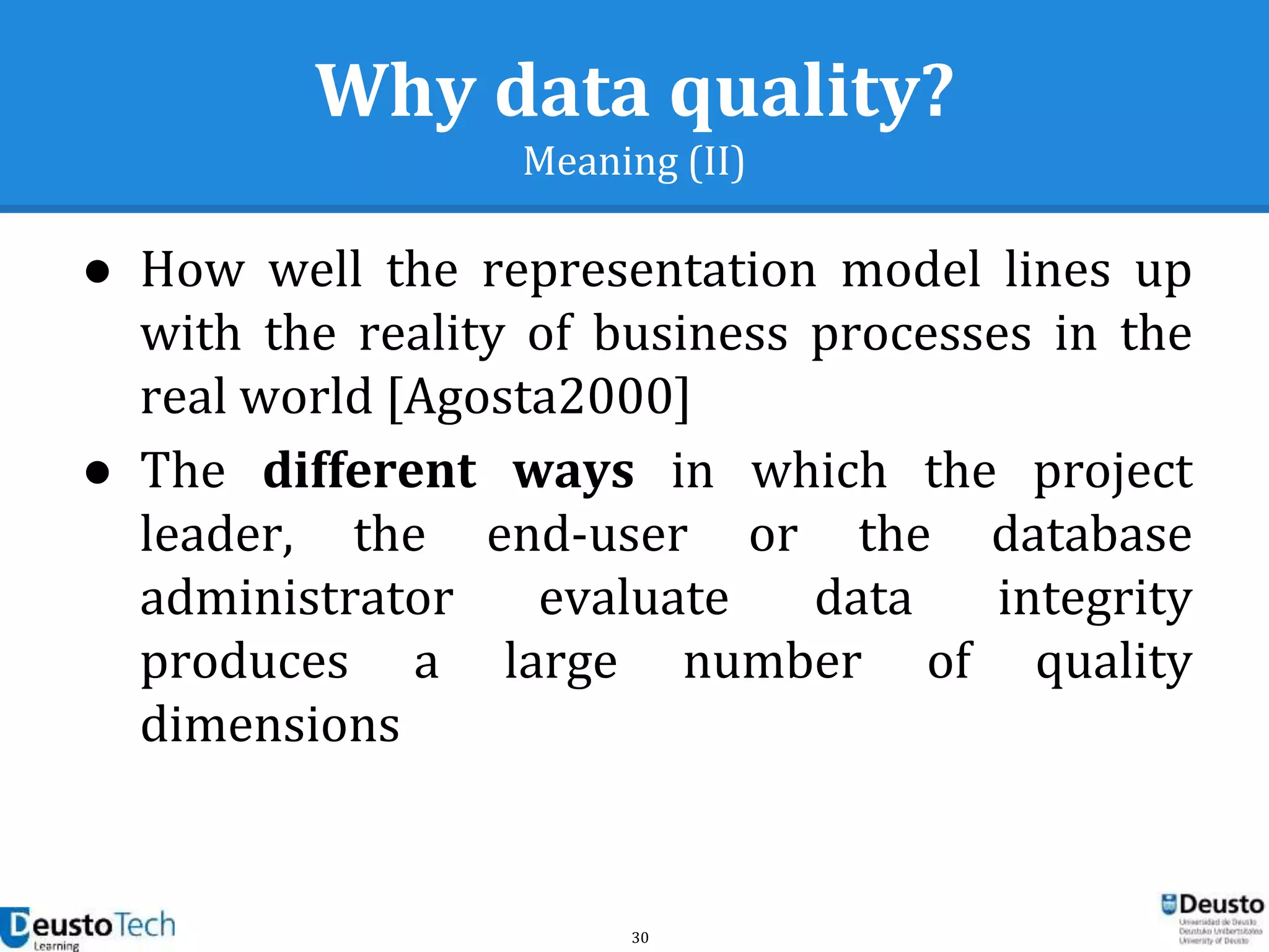 30
Why data quality?
Meaning (II)
● How well the representation model lines up
with the reality of business processes in the
real world [Agosta2000]
● The different ways in which the project
leader, the end-user or the database
administrator evaluate data integrity
produces a large number of quality
dimensions
 