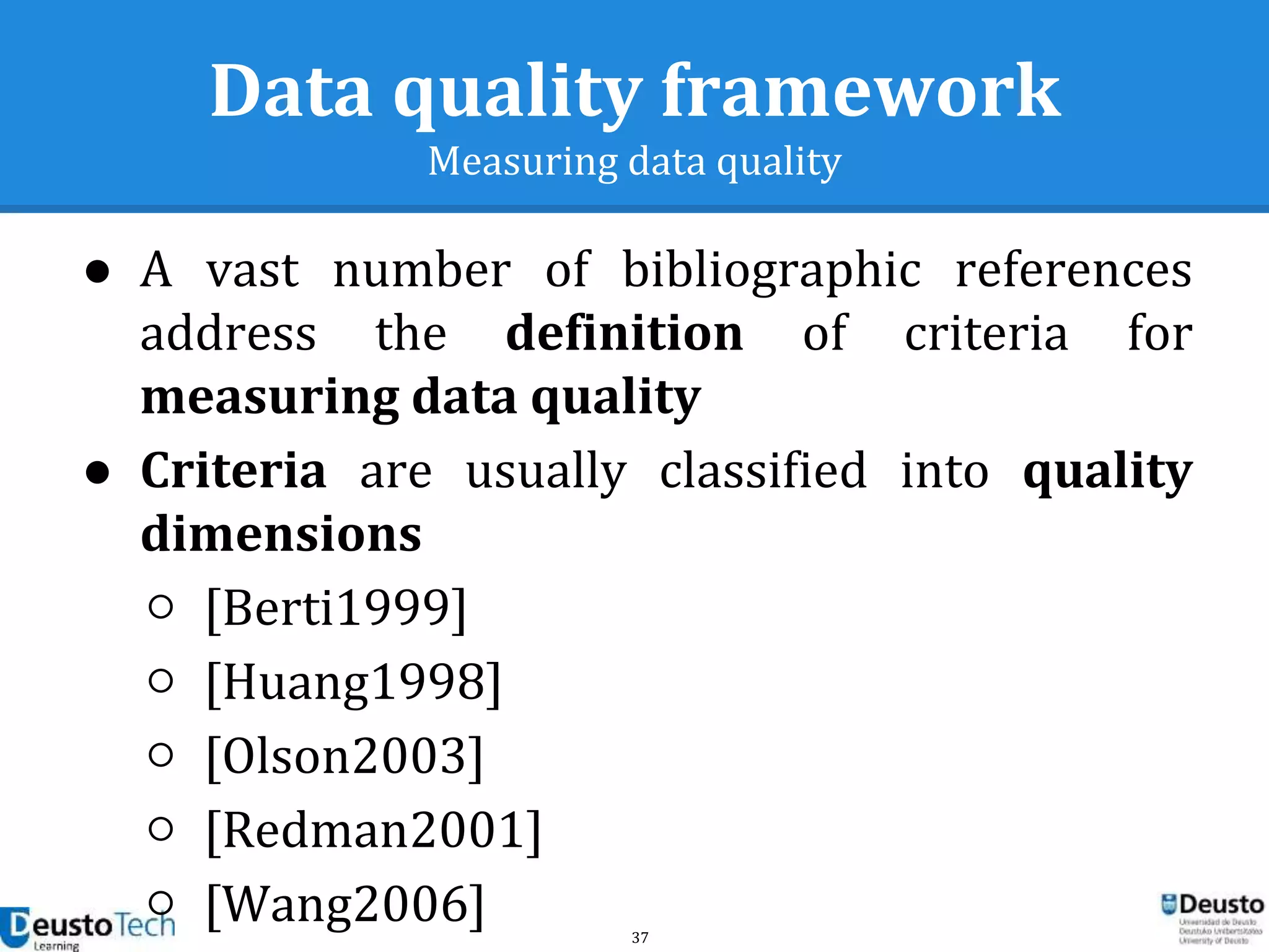 37
Data quality framework
Measuring data quality
● A vast number of bibliographic references
address the definition of criteria for
measuring data quality
● Criteria are usually classified into quality
dimensions
○ [Berti1999]
○ [Huang1998]
○ [Olson2003]
○ [Redman2001]
○ [Wang2006]
 