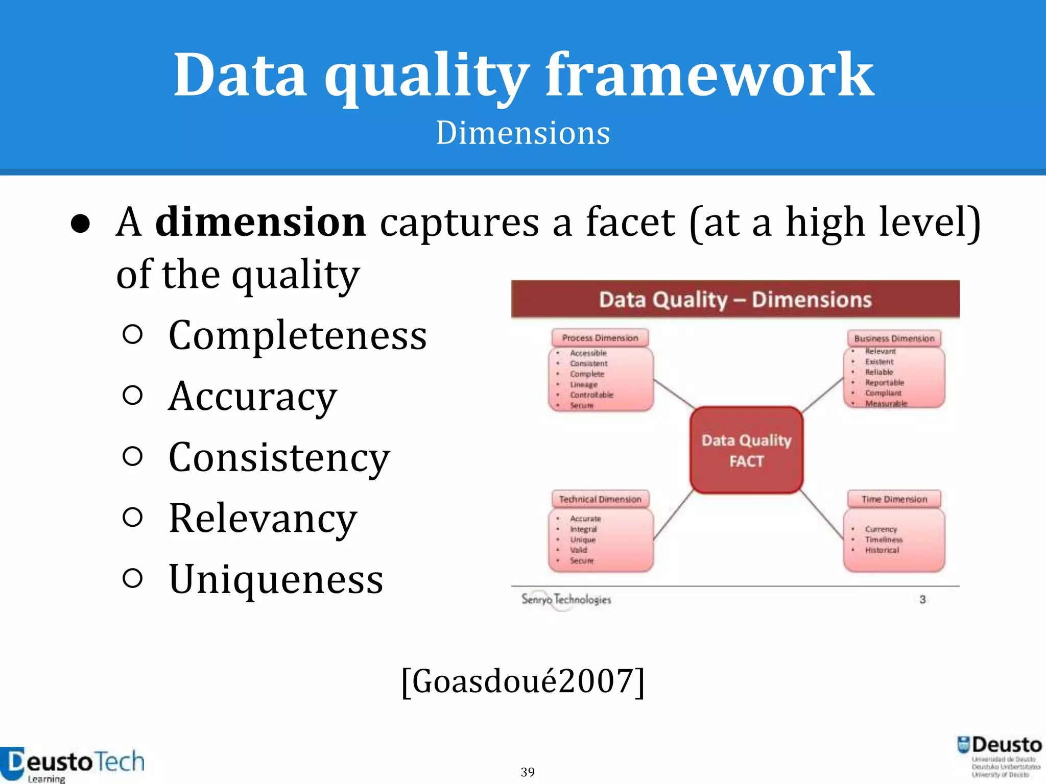 39
Data quality framework
Dimensions
● A dimension captures a facet (at a high level)
of the quality
○ Completeness
○ Accuracy
○ Consistency
○ Relevancy
○ Uniqueness
[Goasdoué2007]
 